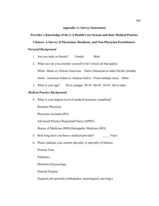 104	
  
	
  
Appendix A: Survey Instrument
Provider’s Knowledge of the U.S Health Care System and their Medical Practice
Choices: A Survey of Physicians, Residents, and Non-Physician Practitioners
Personal Background
1. Are you male or female? Female Male
2. What race do you consider yourself to be? (check all that apply):
White Black or African-American Native Hawaiian or other Pacific Islander
Asian American Indian or Alaskan Native From multiple races Other
3. What is your age? 29 or younger 30-39 40-49 50-59 60 or older
Medical Practice Background
4. What is your highest level of medical licensure completed?
Resident Physician
Physician Assistant (PA)
Advanced Practice Registered Nurse (APRN)
Doctor of Medicine (MD)/Osteopathic Medicine (DO)
5. How long have you been a medical provider? ____ Years
6. Please indicate your current specialty or specialty of interest.
Primary Care
Pediatrics
Obstetrics/Gynecology
General Surgery
Surgical sub-specialty (orthopedics, neurological, oncology)
 