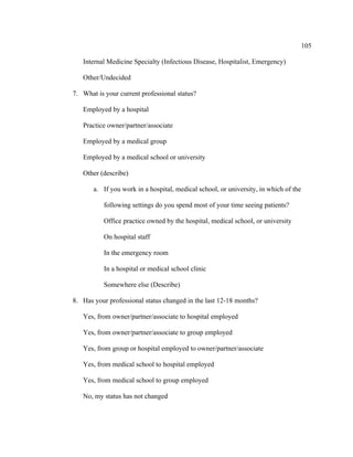 105	
  
	
  
Internal Medicine Specialty (Infectious Disease, Hospitalist, Emergency)
Other/Undecided
7. What is your current professional status?
Employed by a hospital
Practice owner/partner/associate
Employed by a medical group
Employed by a medical school or university
Other (describe)
a. If you work in a hospital, medical school, or university, in which of the
following settings do you spend most of your time seeing patients?
Office practice owned by the hospital, medical school, or university
On hospital staff
In the emergency room
In a hospital or medical school clinic
Somewhere else (Describe)
8. Has your professional status changed in the last 12-18 months?
Yes, from owner/partner/associate to hospital employed
Yes, from owner/partner/associate to group employed
Yes, from group or hospital employed to owner/partner/associate
Yes, from medical school to hospital employed
Yes, from medical school to group employed
No, my status has not changed
 