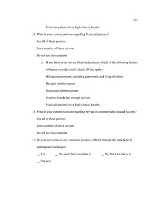 107	
  
	
  
Medicare patients have high clinical burden
14. What is your current position regarding Medicaid patients?
See all of these patients
Limit number of these patients
Do not see these patients
a. If you limit or do not see Medicaid patients, which of the following factors
influence your decision? (check all that apply)
Billing requirements, including paperwork, and filing of claims
Delayed reimbursement
Inadequate reimbursement
Practice already has enough patients
Medicaid patients have high clinical burden
15. What is your current position regarding private or commercially insured patients?
See all of these patients
Limit number of these patients
Do not see these patients
16. Do you participate in any insurance products offered through the state/federal
marketplace exchanges?
__ Yes __ No, and I have no plans to __ No, but I am likely to
__ Not sure
 