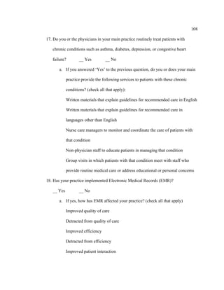 108	
  
	
  
17. Do you or the physicians in your main practice routinely treat patients with
chronic conditions such as asthma, diabetes, depression, or congestive heart
failure? __ Yes __ No
a. If you answered ‘Yes’ to the previous question, do you or does your main
practice provide the following services to patients with these chronic
conditions? (check all that apply):
Written materials that explain guidelines for recommended care in English
Written materials that explain guidelines for recommended care in
languages other than English
Nurse care managers to monitor and coordinate the care of patients with
that condition
Non-physician staff to educate patients in managing that condition
Group visits in which patients with that condition meet with staff who
provide routine medical care or address educational or personal concerns
18. Has your practice implemented Electronic Medical Records (EMR)?
__ Yes __ No
a. If yes, how has EMR affected your practice? (check all that apply)
Improved quality of care
Detracted from quality of care
Improved efficiency
Detracted from efficiency
Improved patient interaction
 