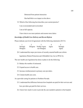 109	
  
	
  
Detracted from patient interaction
Has had little to no impact on the above
19. Which of the following best describes your current practice?
I am overextended and overworked
I am at full capacity
I have time to see more patients and assume more duties
Knowledge of Health Care Delivery and Recent Reform
Please indicate your level of agreement with the following statements (20-31):
1 2 3 4 5
Strongly Disagree Neither Agree Agree Strongly
Disagree nor Disagree Agree
20. I understand the major provisions of recently enacted health care reform
legislation (Patient Protection and Affordable Care Act or PPACA).
The new health care legislation has done or plans to do the following:
21. Reduce the number of uninsured.
22. Expand access to health care.
23. Increase reimbursement to primary care providers.
24. Contain health care costs.
As a provider caring for patients in Northern Nevada:
25. I understand the difference between how hospitals are paid for their services and
how providers get paid for their services.
26. I know how much it costs to provide the care needed to patients in the hospital.
 