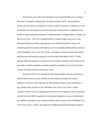 2	
  
	
  
One primary goal of the ACA legislation was to expand health care coverage to
the nation’s uninsured, totaling nearly 50 million people in 2010. The demand for
primary care providers was expected to increase with the expansion of Medicaid, as well
as subsidies for uninsured lower-income Americans without access to employer-based
health coverage to purchase insurance in health insurance exchanges (Hofer, Abraham, &
Moscovice, 2011). The ACA expanded health coverage by improving access to the
individual health care market, reducing the cost of individual health coverage, and
establishing health insurance marketplaces as well as expanding Medicaid (Key Features
of the Affordable Care Act by Year, 2014). According to Sullivan and Gershon (2014),
Medicaid provided health coverage for over 66 million individuals in 2010. If fully
adopted, Medicaid expansion would increase the number of health insured Americans by
more than 10 million people by expanding eligibility standards to cover almost all low-
income individuals (Sullivan & Gershon, 2014).
Provisions of the ACA included the individual mandate requiring Americans to
obtain health insurance or pay a penalty and the employer mandate that requires
employers with 50 or more employees to offer health insurance to those employees or
pay a penalty (Key Features of the Affordable Care Act by Year, 2014). Health
insurance reform was also a significant provision in the new legislation that incorporated
medical loss ratio (MLR) requirements and required companies to issue a health plan to
any applicant regardless of pre-existing conditions (Key Features of the Affordable Care
Act by Year, 2014). Finally, the expansion of Medicaid required participating states to
 