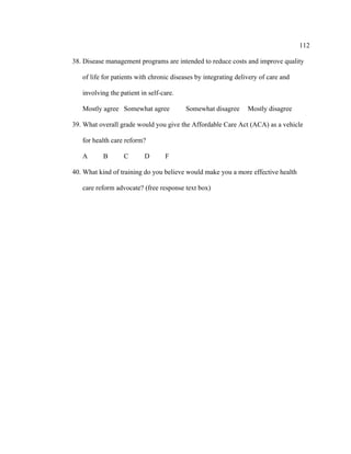 112	
  
	
  
38. Disease management programs are intended to reduce costs and improve quality
of life for patients with chronic diseases by integrating delivery of care and
involving the patient in self-care.
Mostly agree Somewhat agree Somewhat disagree Mostly disagree
39. What overall grade would you give the Affordable Care Act (ACA) as a vehicle
for health care reform?
A B C D F
40. What kind of training do you believe would make you a more effective health
care reform advocate? (free response text box)
 