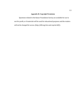 113	
  
	
  
Appendix B: Copyright Permission
	
  
Questions	
  related	
  to	
  the	
  Kaiser	
  Foundation	
  Survey	
  are	
  available	
  for	
  use	
  to	
  
not-­‐for-­‐profit,	
  or	
  if	
  materials	
  will	
  be	
  used	
  for	
  educational	
  purposes	
  and	
  the	
  readers	
  
will	
  not	
  be	
  charged	
  for	
  access.	
  (http://kff.org/cite-­‐and-­‐reprint-­‐kff/).	
  
	
  	
   	
  
 