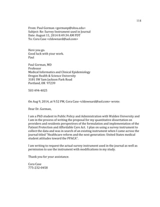 114	
  
	
  
From:	
  Paul	
  Gorman	
  <gormanp@ohsu.edu>	
  
Subject:	
  Re:	
  Survey	
  Instrument	
  used	
  in	
  Journal	
  
Date:	
  August	
  11,	
  2014	
  8:49:34	
  AM	
  PDT	
  
To:	
  Cora	
  Case	
  <cldownard@aol.com>	
  
	
  
	
  
Here	
  you	
  go.	
  
Good	
  luck	
  with	
  your	
  work.	
  
Paul	
  
	
  
Paul	
  Gorman,	
  MD	
  
Professor	
  
Medical	
  Informatics	
  and	
  Clinical	
  Epidemiology	
  
Oregon	
  Health	
  &	
  Science	
  University	
  
3181	
  SW	
  Sam	
  Jackson	
  Park	
  Road	
  
Portland,	
  OR	
  	
  97239	
  
	
  
503	
  494-­‐4025	
  
	
  
	
  
On	
  Aug	
  9,	
  2014,	
  at	
  9:52	
  PM,	
  Cora	
  Case	
  <cldownard@aol.com>	
  wrote:	
  
	
  
Dear	
  Dr.	
  Gorman,	
  
	
  
I	
  am	
  a	
  PhD	
  student	
  in	
  Public	
  Policy	
  and	
  Administration	
  with	
  Walden	
  University	
  and	
  
I	
  am	
  in	
  the	
  process	
  of	
  writing	
  the	
  proposal	
  for	
  my	
  quantitative	
  dissertation	
  on	
  
providers	
  and	
  residents	
  perspectives	
  of	
  the	
  formulation	
  and	
  implementation	
  of	
  the	
  
Patient	
  Protection	
  and	
  Affordable	
  Care	
  Act.	
  	
  I	
  plan	
  on	
  using	
  a	
  survey	
  instrument	
  to	
  
collect	
  the	
  data	
  and	
  was	
  in	
  search	
  of	
  an	
  existing	
  instrument	
  when	
  I	
  came	
  across	
  the	
  
journal	
  titled	
  "Healthcare	
  reform	
  and	
  the	
  next	
  generation:	
  United	
  States	
  medical	
  
student	
  attitudes	
  toward	
  the	
  PPACA".	
  	
  	
  
	
  
I	
  am	
  writing	
  to	
  request	
  the	
  actual	
  survey	
  instrument	
  used	
  in	
  the	
  journal	
  as	
  well	
  as	
  
permission	
  to	
  use	
  the	
  instrument	
  with	
  modifications	
  in	
  my	
  study.	
  
	
  
Thank	
  you	
  for	
  your	
  assistance.	
  
	
  
Cora	
  Case	
  
775-­‐232-­‐0458	
  
	
  
	
   	
  
 