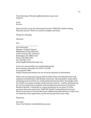115	
  
	
  
Teri	
  Armstrong	
  <TArmstrong@mathematica-­‐mpr.com>	
  
12/8/14	
  
	
  
to	
  me	
  	
  
Hi	
  Cora,	
  
	
  	
  
Please	
  feel	
  free	
  to	
  use	
  the	
  information	
  from	
  the	
  “2008	
  HSC	
  Health	
  Tracking	
  
Physician	
  Survey.”	
  There’s	
  no	
  need	
  to	
  complete	
  any	
  forms.	
  
	
  	
  
Thanks	
  for	
  checking.	
  
	
  	
  
Sincerely,	
  
	
  	
  
Teri	
  
_________________________________	
  
Teri	
  Armstrong	
  
Manager,	
  Proposal	
  Support	
  
Mathematica	
  Policy	
  Research	
  
1100	
  1st	
  Street,	
  NE,	
  12th	
  Floor	
  
Washington,	
  DC	
  20002-­‐4221	
  
Phone:	
  202-­‐484-­‐3290	
  
Fax:	
  202-­‐863-­‐1763	
  
tarmstong@mathematica-­‐mpr.com	
  
	
  	
  
From:	
  Cora	
  Case	
  [mailto:cora.case@waldenu.edu]	
  	
  
Sent:	
  Saturday,	
  December	
  06,	
  2014	
  11:26	
  PM	
  
To:	
  Jacqueline	
  Allen	
  
Subject:	
  Request	
  permission	
  for	
  use	
  of	
  survey	
  questions	
  in	
  Dissertation	
  
	
  	
  
Hello,	
  I	
  am	
  currently	
  pursuing	
  my	
  PhD	
  in	
  Public	
  Policy	
  and	
  Administration	
  with	
  
emphasis	
  in	
  Health	
  Policy	
  with	
  Walden	
  University.	
  	
  My	
  quantitative	
  study	
  will	
  be	
  
attempting	
  to	
  learn	
  if	
  there	
  is	
  a	
  relationship	
  between	
  providers'	
  knowledge	
  of	
  the	
  
U.S.	
  health	
  care	
  system	
  and	
  their	
  medical	
  practice	
  choices.	
  	
  I	
  will	
  be	
  administering	
  
the	
  survey	
  to	
  physicians,	
  residents,	
  and	
  non-­‐physician	
  practitioners	
  located	
  in	
  
Northern	
  Nevada.	
  	
  I	
  would	
  like	
  to	
  request	
  permission	
  to	
  use	
  about	
  25	
  of	
  the	
  
questions	
  that	
  were	
  used	
  in	
  the	
  "2008	
  HSC	
  Health	
  Tracking	
  Physician	
  Survey".	
  	
  
Please	
  let	
  me	
  know	
  if	
  I	
  need	
  to	
  fill	
  out	
  any	
  additional	
  documentation	
  or	
  reply	
  to	
  me	
  
via	
  email	
  that	
  I	
  have	
  approval	
  to	
  use	
  the	
  survey	
  questions	
  in	
  my	
  study.	
  	
  	
  
	
  	
  
Thank	
  you,	
  	
  
	
  	
  
Cora	
  Case	
  
From:	
  Tim	
  Norbeck	
  <tnorbeck@comcast.net>	
  
 