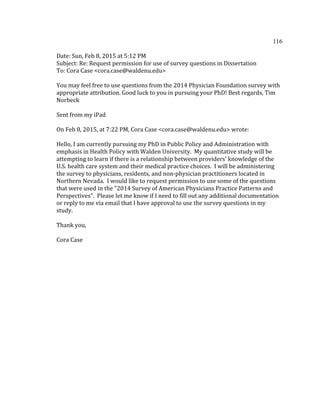 116	
  
	
  
Date:	
  Sun,	
  Feb	
  8,	
  2015	
  at	
  5:12	
  PM	
  
Subject:	
  Re:	
  Request	
  permission	
  for	
  use	
  of	
  survey	
  questions	
  in	
  Dissertation	
  
To:	
  Cora	
  Case	
  <cora.case@waldenu.edu>	
  
	
  
You	
  may	
  feel	
  free	
  to	
  use	
  questions	
  from	
  the	
  2014	
  Physician	
  Foundation	
  survey	
  with	
  
appropriate	
  attribution.	
  Good	
  luck	
  to	
  you	
  in	
  pursuing	
  your	
  PhD!	
  Best	
  regards,	
  Tim	
  
Norbeck	
  
	
  
Sent	
  from	
  my	
  iPad	
  
	
  
On	
  Feb	
  8,	
  2015,	
  at	
  7:22	
  PM,	
  Cora	
  Case	
  <cora.case@waldenu.edu>	
  wrote:	
  
	
  
Hello,	
  I	
  am	
  currently	
  pursuing	
  my	
  PhD	
  in	
  Public	
  Policy	
  and	
  Administration	
  with	
  
emphasis	
  in	
  Health	
  Policy	
  with	
  Walden	
  University.	
  	
  My	
  quantitative	
  study	
  will	
  be	
  
attempting	
  to	
  learn	
  if	
  there	
  is	
  a	
  relationship	
  between	
  providers'	
  knowledge	
  of	
  the	
  
U.S.	
  health	
  care	
  system	
  and	
  their	
  medical	
  practice	
  choices.	
  	
  I	
  will	
  be	
  administering	
  
the	
  survey	
  to	
  physicians,	
  residents,	
  and	
  non-­‐physician	
  practitioners	
  located	
  in	
  
Northern	
  Nevada.	
  	
  I	
  would	
  like	
  to	
  request	
  permission	
  to	
  use	
  some	
  of	
  the	
  questions	
  
that	
  were	
  used	
  in	
  the	
  "2014	
  Survey	
  of	
  American	
  Physicians	
  Practice	
  Patterns	
  and	
  
Perspectives".	
  	
  Please	
  let	
  me	
  know	
  if	
  I	
  need	
  to	
  fill	
  out	
  any	
  additional	
  documentation	
  
or	
  reply	
  to	
  me	
  via	
  email	
  that	
  I	
  have	
  approval	
  to	
  use	
  the	
  survey	
  questions	
  in	
  my	
  
study.	
  	
  	
  
	
  
Thank	
  you,	
  	
  
	
  
Cora	
  Case	
  
	
   	
  
 