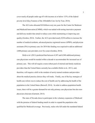 3	
  
	
  
cover nearly all people under age 65 with incomes at or below 133% of the federal
poverty level (Key Features of the Affordable Care Act by Year, 2014).
The ACA also allocated $10 billion every ten years for the Center for Medicare
and Medicaid Innovation (CMMI), which was tasked with testing innovative payment
and delivery models that aimed to reduce costs while maintaining or improving care
quality (Gordon, 2014). Further, the ACA provided nearly $230 million to increase the
number of medical residents, advanced practice registered nurses (APRN), and physician
assistants (PA) in primary care; for 2014 this funding was expected to add an additional
2,800 primary care providers over five years (Gordon, 2014).
Hofer et al. (2011) predicted that between 4,307 and 6,940 additional primary
care physicians would be needed within a decade to accommodate the increased use of
primary care. This will all require a more robust pool of internal and family medicine
providers than the United States currently has available (Hofer et al., 2011), and,
therefore, will require a shift in the mindset of newly trained residents and providers
about the medical practice choices they will make. Finally, one of the key strategies of
health care reform was to reduce the cost of health care by addressing the health of the
population in the United States (Burwell, 2014). In order to address population health
issues, there will be a greater demand for not only primary care physicians but also non-
physician clinicians (Garment, 2013).
The state of Nevada chose to participate in the voluntary expansion of Medicaid
with the promise of federal funding match in order to expand the population who
qualified for Medicaid coverage. Previously, males who fell under the mandated federal
 