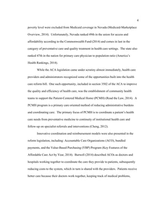 4	
  
	
  
poverty level were excluded from Medicaid coverage in Nevada (Medicaid-Marketplace
Overview, 2014). Unfortunately, Nevada ranked 49th in the union for access and
affordability according to the Commonwealth Fund (2014) and comes in last in the
category of preventative care and quality treatment in health care settings. The state also
ranked 47th in the nation for primary care physician to population ratio (America’s
Health Rankings, 2014).
While the ACA legislation came under scrutiny almost immediately, health care
providers and administrators recognized some of the opportunities built into the health
care reform bill. One such opportunity, included in section 3502 of the ACA to improve
the quality and efficiency of health care, was the establishment of community health
teams to support the Patient-Centered Medical Home (PCMH) (Read the Law, 2014). A
PCMH program is a primary care oriented method of reducing administrative burdens
and coordinating care. The primary focus of PCMH is to coordinate a patient’s health
care needs from preventative medicine to continuity of institutional health care and
follow-up on specialist referrals and interventions (Cheng, 2012).
Innovative coordination and reimbursement models were also presented in the
reform legislation, including: Accountable Care Organizations (ACO), bundled
payments, and the Value-Based Purchasing (VBP) Program (Key Features of the
Affordable Care Act by Year, 2014). Burwell (2014) described ACOs as doctors and
hospitals working together to coordinate the care they provide to patients, subsequently
reducing costs to the system, which in turn is shared with the providers. Patients receive
better care because their doctors work together, keeping track of medical problems,
 