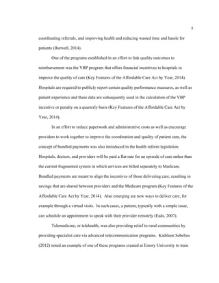 5	
  
	
  
coordinating referrals, and improving health and reducing wasted time and hassle for
patients (Burwell, 2014).
One of the programs established in an effort to link quality outcomes to
reimbursement was the VBP program that offers financial incentives to hospitals to
improve the quality of care (Key Features of the Affordable Care Act by Year, 2014).
Hospitals are required to publicly report certain quality performance measures, as well as
patient experience and these data are subsequently used in the calculation of the VBP
incentive or penalty on a quarterly basis (Key Features of the Affordable Care Act by
Year, 2014).
In an effort to reduce paperwork and administrative costs as well as encourage
providers to work together to improve the coordination and quality of patient care, the
concept of bundled payments was also introduced in the health reform legislation.
Hospitals, doctors, and providers will be paid a flat rate for an episode of care rather than
the current fragmented system in which services are billed separately to Medicare.
Bundled payments are meant to align the incentives of those delivering care, resulting in
savings that are shared between providers and the Medicare program (Key Features of the
Affordable Care Act by Year, 2014). Also emerging are new ways to deliver care, for
example through a virtual visits. In such cases, a patient, typically with a simple issue,
can schedule an appointment to speak with their provider remotely (Eads, 2007).
Telemedicine, or telehealth, was also providing relief to rural communities by
providing specialist care via advanced telecommunication programs. Kathleen Sebelius
(2012) noted an example of one of these programs created at Emory University to train
 