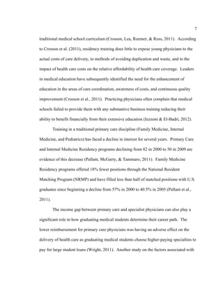 7	
  
	
  
traditional medical school curriculum (Crosson, Lea, Roemer, & Ross, 2011). According
to Crosson et al. (2011), residency training does little to expose young physicians to the
actual costs of care delivery, to methods of avoiding duplication and waste, and to the
impact of health care costs on the relative affordability of health care coverage. Leaders
in medical education have subsequently identified the need for the enhancement of
education in the areas of care coordination, awareness of costs, and continuous quality
improvement (Crosson et al., 2011). Practicing physicians often complain that medical
schools failed to provide them with any substantive business training reducing their
ability to benefit financially from their extensive education (Iezzoni & El-Badri, 2012).
Training in a traditional primary care discipline (Family Medicine, Internal
Medicine, and Pediatrics) has faced a decline in interest for several years. Primary Care
and Internal Medicine Residency programs declining from 82 in 2000 to 50 in 2009 are
evidence of this decrease (Pallant, McGarry, & Tammaro, 2011). Family Medicine
Residency programs offered 18% fewer positions through the National Resident
Matching Program (NRMP) and have filled less than half of matched positions with U.S.
graduates since beginning a decline from 57% in 2000 to 40.5% in 2005 (Pallant et al.,
2011).
The income gap between primary care and specialist physicians can also play a
significant role in how graduating medical students determine their career path. The
lower reimbursement for primary care physicians was having an adverse effect on the
delivery of health care as graduating medical students choose higher-paying specialties to
pay for large student loans (Wright, 2011). Another study on the factors associated with
 