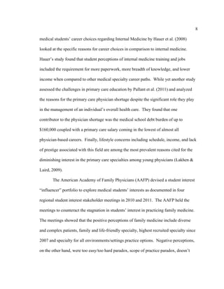 8	
  
	
  
medical students’ career choices regarding Internal Medicine by Hauer et al. (2008)
looked at the specific reasons for career choices in comparison to internal medicine.
Hauer’s study found that student perceptions of internal medicine training and jobs
included the requirement for more paperwork, more breadth of knowledge, and lower
income when compared to other medical specialty career paths. While yet another study
assessed the challenges in primary care education by Pallant et al. (2011) and analyzed
the reasons for the primary care physician shortage despite the significant role they play
in the management of an individual’s overall health care. They found that one
contributor to the physician shortage was the medical school debt burden of up to
$160,000 coupled with a primary care salary coming in the lowest of almost all
physician-based careers. Finally, lifestyle concerns including schedule, income, and lack
of prestige associated with this field are among the most prevalent reasons cited for the
diminishing interest in the primary care specialties among young physicians (Lakhen &
Laird, 2009).
The American Academy of Family Physicians (AAFP) devised a student interest
“influencer” portfolio to explore medical students’ interests as documented in four
regional student interest stakeholder meetings in 2010 and 2011. The AAFP held the
meetings to counteract the stagnation in students’ interest in practicing family medicine.
The meetings showed that the positive perceptions of family medicine include diverse
and complex patients, family and life-friendly specialty, highest recruited specialty since
2007 and specialty for all environments/settings practice options. Negative perceptions,
on the other hand, were too easy/too hard paradox, scope of practice paradox, doesn’t
 
