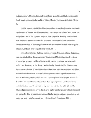 9	
  
	
  
make any money, life style, bashing from different specialties, and lack of exposure to
family medicine in medical school (Le, Tahara, Murata, Komiyama, & Onishi, 2014, p.
2).
Lastly, residency and fellowship programs have evolved and changed to meet the
requirements of the new physician workforce. The change to regulated “duty hours” has
also played a part in the required changes to these programs. Rotating internships are
now completed in medical school and residencies consist of structured, discipline-
specific experiences in increasingly complex care environments that are ruled by goals,
objectives, and duty hour’s regulations (Fischer, 2011).
Not only was there a declining number of young physicians entering the primary
care specialty field but the perceptions of Medicare and Medicaid patients by existing
primary care providers could also limit or restrict access to primary and preventative
health care. In a study by the Henry J. Kaiser Family Foundation (2011) evaluating a
physicians' willingness to serve more Medicaid patients, several primary care physicians
explained that the decision to accept Medicaid patients would depend on the illness
burden of the new patients; unless the new Medicaid patients were eligible because of
disability, they would be no different from their regular patients. Another physician
indicated that she would reconsider seeing more patients like the relatively healthy
Medicaid patients she sees now if she received higher reimbursement, but that she would
not reconsider if the new patients were more like her current Medicare patients, who are
sicker and need a lot of services (Henry J. Kaiser Family Foundation, 2011).
 