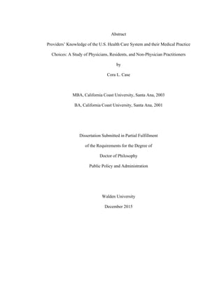  
Abstract
Providers’ Knowledge of the U.S. Health Care System and their Medical Practice
Choices: A Study of Physicians, Residents, and Non-Physician Practitioners
by
Cora L. Case
MBA, California Coast University, Santa Ana, 2003
BA, California Coast University, Santa Ana, 2001
Dissertation Submitted in Partial Fulfillment
of the Requirements for the Degree of
Doctor of Philosophy
Public Policy and Administration
Walden University
December 2015
 