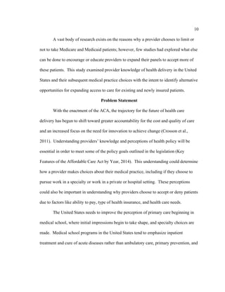 10	
  
	
  
A vast body of research exists on the reasons why a provider chooses to limit or
not to take Medicare and Medicaid patients; however, few studies had explored what else
can be done to encourage or educate providers to expand their panels to accept more of
these patients. This study examined provider knowledge of health delivery in the United
States and their subsequent medical practice choices with the intent to identify alternative
opportunities for expanding access to care for existing and newly insured patients.
Problem Statement
With the enactment of the ACA, the trajectory for the future of health care
delivery has begun to shift toward greater accountability for the cost and quality of care
and an increased focus on the need for innovation to achieve change (Crosson et al.,
2011). Understanding providers’ knowledge and perceptions of health policy will be
essential in order to meet some of the policy goals outlined in the legislation (Key
Features of the Affordable Care Act by Year, 2014). This understanding could determine
how a provider makes choices about their medical practice, including if they choose to
pursue work in a specialty or work in a private or hospital setting. These perceptions
could also be important in understanding why providers choose to accept or deny patients
due to factors like ability to pay, type of health insurance, and health care needs.
The United States needs to improve the perception of primary care beginning in
medical school, where initial impressions begin to take shape, and specialty choices are
made. Medical school programs in the United States tend to emphasize inpatient
treatment and cure of acute diseases rather than ambulatory care, primary prevention, and
 