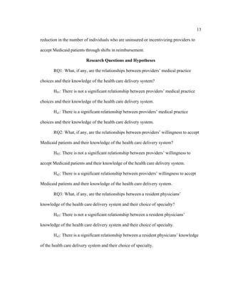 13	
  
	
  
reduction in the number of individuals who are uninsured or incentivizing providers to
accept Medicaid patients through shifts in reimbursement.
Research Questions and Hypotheses
RQ1: What, if any, are the relationships between providers’ medical practice
choices and their knowledge of the health care delivery system?
H01: There is not a significant relationship between providers’ medical practice
choices and their knowledge of the health care delivery system.
Ha1: There is a significant relationship between providers’ medical practice
choices and their knowledge of the health care delivery system.
RQ2: What, if any, are the relationships between providers’ willingness to accept
Medicaid patients and their knowledge of the health care delivery system?
H02: There is not a significant relationship between providers’ willingness to
accept Medicaid patients and their knowledge of the health care delivery system.
Ha2: There is a significant relationship between providers’ willingness to accept
Medicaid patients and their knowledge of the health care delivery system.
RQ3: What, if any, are the relationships between a resident physicians’
knowledge of the health care delivery system and their choice of specialty?
H03: There is not a significant relationship between a resident physicians’
knowledge of the health care delivery system and their choice of specialty.
Ha3: There is a significant relationship between a resident physicians’ knowledge
of the health care delivery system and their choice of specialty.
 