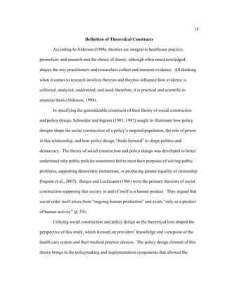 14	
  
	
  
Definition of Theoretical Constructs
According to Alderson (1998), theories are integral to healthcare practice,
promotion, and research and the choice of theory, although often unacknowledged,
shapes the way practitioners and researchers collect and interpret evidence. All thinking
when it comes to research involves theories and theories influence how evidence is
collected, analyzed, understood, and used; therefore, it is practical and scientific to
examine them (Alderson, 1998).
In specifying the generalizable constructs of their theory of social construction
and policy design, Schneider and Ingram (1993, 1997) sought to illuminate how policy
designs shape the social construction of a policy’s targeted population, the role of power
in this relationship, and how policy design “feeds forward” to shape politics and
democracy. The theory of social construction and policy design was developed to better
understand why public policies sometimes fail to meet their purposes of solving public
problems, supporting democratic institutions, or producing greater equality of citizenship
(Ingram et al., 2007). Berger and Luckmann (1966) were the primary theorists of social
construction supposing that society in and of itself is a human product. They argued that
social order itself arises from “ongoing human production” and exists “only as a product
of human activity” (p. 51).
Utilizing social construction and policy design as the theoretical lens shaped the
perspective of this study, which focused on providers’ knowledge and viewpoint of the
health care system and their medical practice choices. The policy design element of this
theory brings in the policymaking and implementation components that allowed the
 