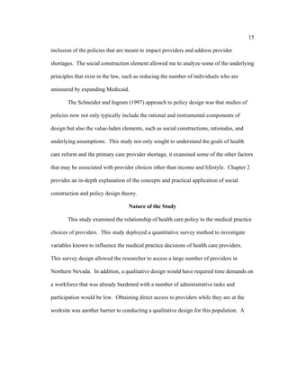 15	
  
	
  
inclusion of the policies that are meant to impact providers and address provider
shortages. The social construction element allowed me to analyze some of the underlying
principles that exist in the law, such as reducing the number of individuals who are
uninsured by expanding Medicaid.
The Schneider and Ingram (1997) approach to policy design was that studies of
policies now not only typically include the rational and instrumental components of
design but also the value-laden elements, such as social constructions, rationales, and
underlying assumptions. This study not only sought to understand the goals of health
care reform and the primary care provider shortage, it examined some of the other factors
that may be associated with provider choices other than income and lifestyle. Chapter 2
provides an in-depth explanation of the concepts and practical application of social
construction and policy design theory.
Nature of the Study
This study examined the relationship of health care policy to the medical practice
choices of providers. This study deployed a quantitative survey method to investigate
variables known to influence the medical practice decisions of health care providers.
This survey design allowed the researcher to access a large number of providers in
Northern Nevada. In addition, a qualitative design would have required time demands on
a workforce that was already burdened with a number of administrative tasks and
participation would be low. Obtaining direct access to providers while they are at the
worksite was another barrier to conducting a qualitative design for this population. A
 