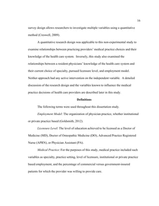 16	
  
	
  
survey design allows researchers to investigate multiple variables using a quantitative
method (Creswell, 2009).
A quantitative research design was applicable to this non-experimental study to
examine relationships between practicing providers’ medical practice choices and their
knowledge of the health care system. Inversely, this study also examined the
relationships between a resident physicians’ knowledge of the health care system and
their current choice of specialty, pursued licensure level, and employment model.
Neither approach had any active intervention on the independent variable. A detailed
discussion of the research design and the variables known to influence the medical
practice decisions of health care providers are described later in this study.
Definitions
The following terms were used throughout this dissertation study.
Employment Model: The organization of physician practice, whether institutional
or private practice based (Goldsmith, 2012).
Licensure Level: The level of education achieved to be licensed as a Doctor of
Medicine (MD), Doctor of Osteopathic Medicine (DO), Advanced Practice Registered
Nurse (APRN), or Physician Assistant (PA).
Medical Practice: For the purposes of this study, medical practice included such
variables as specialty, practice setting, level of licensure, institutional or private practice
based employment, and the percentage of commercial versus government-insured
patients for which the provider was willing to provide care.
 