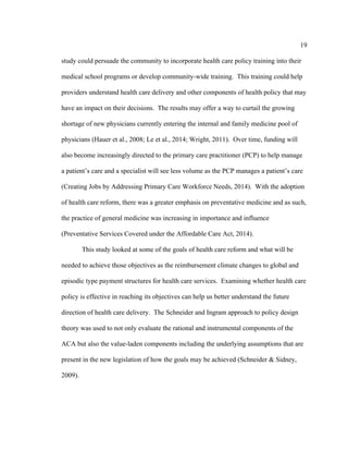 19	
  
	
  
study could persuade the community to incorporate health care policy training into their
medical school programs or develop community-wide training. This training could help
providers understand health care delivery and other components of health policy that may
have an impact on their decisions. The results may offer a way to curtail the growing
shortage of new physicians currently entering the internal and family medicine pool of
physicians (Hauer et al., 2008; Le et al., 2014; Wright, 2011). Over time, funding will
also become increasingly directed to the primary care practitioner (PCP) to help manage
a patient’s care and a specialist will see less volume as the PCP manages a patient’s care
(Creating Jobs by Addressing Primary Care Workforce Needs, 2014). With the adoption
of health care reform, there was a greater emphasis on preventative medicine and as such,
the practice of general medicine was increasing in importance and influence
(Preventative Services Covered under the Affordable Care Act, 2014).
This study looked at some of the goals of health care reform and what will be
needed to achieve those objectives as the reimbursement climate changes to global and
episodic type payment structures for health care services. Examining whether health care
policy is effective in reaching its objectives can help us better understand the future
direction of health care delivery. The Schneider and Ingram approach to policy design
theory was used to not only evaluate the rational and instrumental components of the
ACA but also the value-laden components including the underlying assumptions that are
present in the new legislation of how the goals may be achieved (Schneider & Sidney,
2009).
 