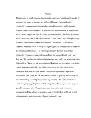  
Abstract
The expansion of health insurance through health care reform has reduced the number of
uninsured. but access to providers has not been addressed. Understanding the
relationship between practice choices and aptitude of health policy and delivery is
essential to determine other factors or motivators that contribute to the development of
health care access policies. This descriptive study explored the value-laden elements of
health care reform, such as social constructions, to learn whether there are implicit ways
to address the issue of access to health care in the United States. Schneider and
Ingrams’s conceptualization of policy making through social construction was used as the
theoretical lens of this study. The research questions for the study examined the
relationship between a provider’s choices and their knowledge of health policy and
delivery. This non-experimental, quantitative survey study used a convenience sample of
189 providers. The survey was a compilation of 4 existing instruments that were used to
capture provider demographics and choices as well as scaled questions to assess
knowledge. Data were analyzed through a series of chi-square tests. Significant
relationships were found (p < .05) between the variables of specialty, medical licensure,
and understanding of health policy and delivery concepts. This study contributes to
social change by suggesting the need for health policy and delivery education programs
geared towards providers. These changes could improve the level of provider
engagement and be a catalyst for generating ideas of how the U.S. health care system
could achieve the goal of providing efficient, high-quality care.
 