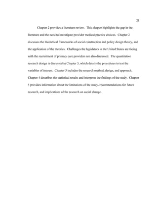 21	
  
	
  
Chapter 2 provides a literature review. This chapter highlights the gap in the
literature and the need to investigate provider medical practice choices. Chapter 2
discusses the theoretical frameworks of social construction and policy design theory, and
the application of the theories. Challenges the legislators in the United States are facing
with the recruitment of primary care providers are also discussed. The quantitative
research design is discussed in Chapter 3, which details the procedures to test the
variables of interest. Chapter 3 includes the research method, design, and approach.
Chapter 4 describes the statistical results and interprets the findings of the study. Chapter
5 provides information about the limitations of the study, recommendations for future
research, and implications of the research on social change.
 