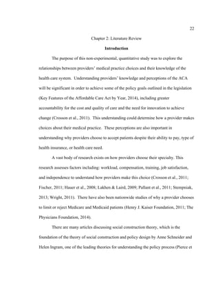 22	
  
	
  
Chapter 2: Literature Review
Introduction
The purpose of this non-experimental, quantitative study was to explore the
relationships between providers’ medical practice choices and their knowledge of the
health care system. Understanding providers’ knowledge and perceptions of the ACA
will be significant in order to achieve some of the policy goals outlined in the legislation
(Key Features of the Affordable Care Act by Year, 2014), including greater
accountability for the cost and quality of care and the need for innovation to achieve
change (Crosson et al., 2011). This understanding could determine how a provider makes
choices about their medical practice. These perceptions are also important in
understanding why providers choose to accept patients despite their ability to pay, type of
health insurance, or health care need.
A vast body of research exists on how providers choose their specialty. This
research assesses factors including: workload, compensation, training, job satisfaction,
and independence to understand how providers make this choice (Crosson et al., 2011;
Fischer, 2011; Hauer et al., 2008; Lakhen & Laird, 2009; Pallant et al., 2011; Stempniak,
2013; Wright, 2011). There have also been nationwide studies of why a provider chooses
to limit or reject Medicare and Medicaid patients (Henry J. Kaiser Foundation, 2011; The
Physicians Foundation, 2014).
There are many articles discussing social construction theory, which is the
foundation of the theory of social construction and policy design by Anne Schneider and
Helen Ingram, one of the leading theories for understanding the policy process (Pierce et
 