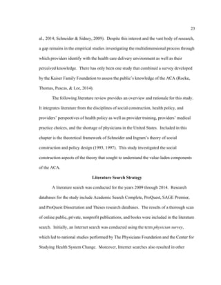 23	
  
	
  
al., 2014; Schneider & Sidney, 2009). Despite this interest and the vast body of research,
a gap remains in the empirical studies investigating the multidimensional process through
which providers identify with the health care delivery environment as well as their
perceived knowledge. There has only been one study that combined a survey developed
by the Kaiser Family Foundation to assess the public’s knowledge of the ACA (Rocke,
Thomas, Puscas, & Lee, 2014).
The following literature review provides an overview and rationale for this study.
It integrates literature from the disciplines of social construction, health policy, and
providers’ perspectives of health policy as well as provider training, providers’ medical
practice choices, and the shortage of physicians in the United States. Included in this
chapter is the theoretical framework of Schneider and Ingram’s theory of social
construction and policy design (1993, 1997). This study investigated the social
construction aspects of the theory that sought to understand the value-laden components
of the ACA.
Literature Search Strategy
A literature search was conducted for the years 2009 through 2014. Research
databases for the study include Academic Search Complete, ProQuest, SAGE Premier,
and ProQuest Dissertation and Theses research databases. The results of a thorough scan
of online public, private, nonprofit publications, and books were included in the literature
search. Initially, an Internet search was conducted using the term physician survey,
which led to national studies performed by The Physicians Foundation and the Center for
Studying Health System Change. Moreover, Internet searches also resulted in other
 