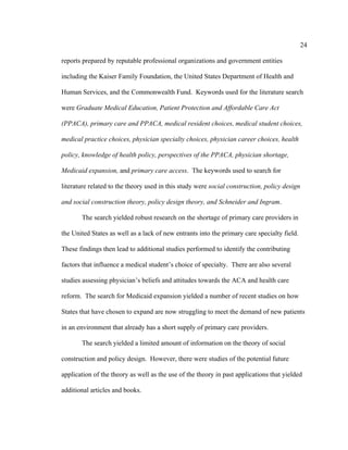 24	
  
	
  
reports prepared by reputable professional organizations and government entities
including the Kaiser Family Foundation, the United States Department of Health and
Human Services, and the Commonwealth Fund. Keywords used for the literature search
were Graduate Medical Education, Patient Protection and Affordable Care Act
(PPACA), primary care and PPACA, medical resident choices, medical student choices,
medical practice choices, physician specialty choices, physician career choices, health
policy, knowledge of health policy, perspectives of the PPACA, physician shortage,
Medicaid expansion, and primary care access. The keywords used to search for
literature related to the theory used in this study were social construction, policy design
and social construction theory, policy design theory, and Schneider and Ingram.
The search yielded robust research on the shortage of primary care providers in
the United States as well as a lack of new entrants into the primary care specialty field.
These findings then lead to additional studies performed to identify the contributing
factors that influence a medical student’s choice of specialty. There are also several
studies assessing physician’s beliefs and attitudes towards the ACA and health care
reform. The search for Medicaid expansion yielded a number of recent studies on how
States that have chosen to expand are now struggling to meet the demand of new patients
in an environment that already has a short supply of primary care providers.
The search yielded a limited amount of information on the theory of social
construction and policy design. However, there were studies of the potential future
application of the theory as well as the use of the theory in past applications that yielded
additional articles and books.
 