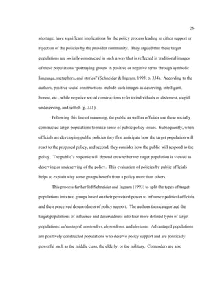 26	
  
	
  
shortage, have significant implications for the policy process leading to either support or
rejection of the policies by the provider community. They argued that these target
populations are socially constructed in such a way that is reflected in traditional images
of these populations “portraying groups in positive or negative terms through symbolic
language, metaphors, and stories” (Schneider & Ingram, 1993, p. 334). According to the
authors, positive social constructions include such images as deserving, intelligent,
honest, etc., while negative social constructions refer to individuals as dishonest, stupid,
undeserving, and selfish (p. 335).
Following this line of reasoning, the public as well as officials use these socially
constructed target populations to make sense of public policy issues. Subsequently, when
officials are developing public policies they first anticipate how the target population will
react to the proposed policy, and second, they consider how the public will respond to the
policy. The public’s response will depend on whether the target population is viewed as
deserving or undeserving of the policy. This evaluation of policies by public officials
helps to explain why some groups benefit from a policy more than others.
This process further led Schneider and Ingram (1993) to split the types of target
populations into two groups based on their perceived power to influence political officials
and their perceived deservedness of policy support. The authors then categorized the
target populations of influence and deservedness into four more defined types of target
populations: advantaged, contenders, dependents, and deviants. Advantaged populations
are positively constructed populations who deserve policy support and are politically
powerful such as the middle class, the elderly, or the military. Contenders are also
 