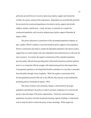 27	
  
	
  
politically powerful but not viewed as deserving of policy support and include the
wealthy, the unions, and powerful corporations. Dependents are not politically powerful
but are positively constructed populations who deserve policy support and include
children, mothers, and the poor. Lastly, deviants or criminals are a negatively
constructed population, and viewed as undeserving of policy support (Schneider &
Ingram, 2005).
The power and positive construction of the advantaged population explains, in
part, a public official’s tendency to provide beneficial policy support to this population.
Positive construction also helps to explain the dependent population who deserve policy
support but on a much smaller scale since dependents lack political power to advocate for
more resources. In contrast, the negative construction of the contender population
prevents public officials from providing them with beneficial policies and their political
power is so strong that officials struggle with implementing policies that impact them.
Consequently legislation is developed that benefits contenders in a way that is concealed
from the public through various loopholes. While the negative construction of the
deviant population presents little risk to the officials, they become overly burdened by
punishing policies (Schneider & Ingram, 1993).
The choice of policy tools and policy designs is determined by the target
population and defined in the policy in order to promote compliance or to motivate the
group to take advantage of the policy opportunities. Positively constructed target
populations use policy tools that incorporate learning, capacity building, or inducement
tools in order for them to utilize the policy to their advantage. While negatively
 