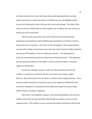 29	
  
	
  
are being introduced over time, identifying the possible target populations can help
predict the direction in which the policies will further develop and highlight possible
avenues for reframing the issues of the provider access and shortage. The intent of this
study was to learn whether there are other implicit ways to address the issue of access to
health care in the United States.
There are many associations that can be made between the defined target
populations in the legislation and the defined target populations in the theory of policy
design and social construction. First, there are the advantaged, or the licensed medical
care providers of high socioeconomic status who, due to their pursuit for higher education
and strong self-discipline, are seen as making wise choices. The advantaged are
positively constructed and perceived as deserving of beneficial policies. This population
also has significant influence on the public’s choices and has the ability to stimulate
support for health policy.
Second, the contender category is made up of the politically powerful and
wealthy, are negatively constructed, and not seen as deserving of policy support.
However, their political power has the ability to influence policy budget decisions. These
decisions could include how a state plans to pay for the expansion of Medicaid or the
assessment of penalties to corporations by the federal government for not providing
health insurance coverage to employees.
Third, there is the dependent category of the uninsured population who has been
unable to access the care they need other than through an emergency room or county
supported clinic. This inability to access care has been directly attributed to the fact that
 