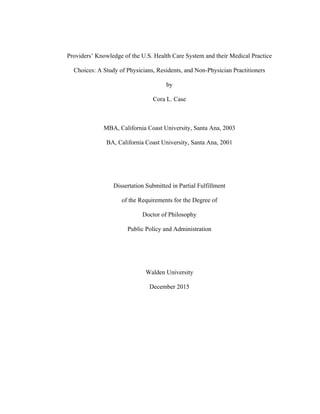  
Providers’ Knowledge of the U.S. Health Care System and their Medical Practice
Choices: A Study of Physicians, Residents, and Non-Physician Practitioners
by
Cora L. Case
MBA, California Coast University, Santa Ana, 2003
BA, California Coast University, Santa Ana, 2001
Dissertation Submitted in Partial Fulfillment
of the Requirements for the Degree of
Doctor of Philosophy
Public Policy and Administration
Walden University
December 2015
	
   	
  
 