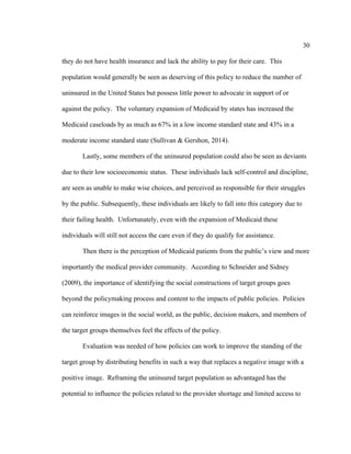 30	
  
	
  
they do not have health insurance and lack the ability to pay for their care. This
population would generally be seen as deserving of this policy to reduce the number of
uninsured in the United States but possess little power to advocate in support of or
against the policy. The voluntary expansion of Medicaid by states has increased the
Medicaid caseloads by as much as 67% in a low income standard state and 43% in a
moderate income standard state (Sullivan & Gershon, 2014).
Lastly, some members of the uninsured population could also be seen as deviants
due to their low socioeconomic status. These individuals lack self-control and discipline,
are seen as unable to make wise choices, and perceived as responsible for their struggles
by the public. Subsequently, these individuals are likely to fall into this category due to
their failing health. Unfortunately, even with the expansion of Medicaid these
individuals will still not access the care even if they do qualify for assistance.
Then there is the perception of Medicaid patients from the public’s view and more
importantly the medical provider community. According to Schneider and Sidney
(2009), the importance of identifying the social constructions of target groups goes
beyond the policymaking process and content to the impacts of public policies. Policies
can reinforce images in the social world, as the public, decision makers, and members of
the target groups themselves feel the effects of the policy.
Evaluation was needed of how policies can work to improve the standing of the
target group by distributing benefits in such a way that replaces a negative image with a
positive image. Reframing the uninsured target population as advantaged has the
potential to influence the policies related to the provider shortage and limited access to
 