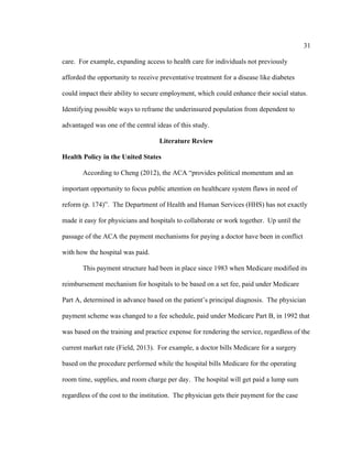 31	
  
	
  
care. For example, expanding access to health care for individuals not previously
afforded the opportunity to receive preventative treatment for a disease like diabetes
could impact their ability to secure employment, which could enhance their social status.
Identifying possible ways to reframe the underinsured population from dependent to
advantaged was one of the central ideas of this study.
Literature Review
Health Policy in the United States
According to Cheng (2012), the ACA “provides political momentum and an
important opportunity to focus public attention on healthcare system flaws in need of
reform (p. 174)”. The Department of Health and Human Services (HHS) has not exactly
made it easy for physicians and hospitals to collaborate or work together. Up until the
passage of the ACA the payment mechanisms for paying a doctor have been in conflict
with how the hospital was paid.
This payment structure had been in place since 1983 when Medicare modified its
reimbursement mechanism for hospitals to be based on a set fee, paid under Medicare
Part A, determined in advance based on the patient’s principal diagnosis. The physician
payment scheme was changed to a fee schedule, paid under Medicare Part B, in 1992 that
was based on the training and practice expense for rendering the service, regardless of the
current market rate (Field, 2013). For example, a doctor bills Medicare for a surgery
based on the procedure performed while the hospital bills Medicare for the operating
room time, supplies, and room charge per day. The hospital will get paid a lump sum
regardless of the cost to the institution. The physician gets their payment for the case
 
