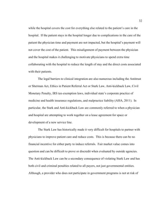 32	
  
	
  
while the hospital covers the cost for everything else related to the patient’s care in the
hospital. If the patient stays in the hospital longer due to complications in the care of the
patient the physician time and payment are not impacted, but the hospital’s payment will
not cover the cost of the patient. This misalignment of payment between the physician
and the hospital makes it challenging to motivate physicians to spend extra time
collaborating with the hospital to reduce the length of stay and the direct costs associated
with their patients.
The legal barriers to clinical integration are also numerous including the Antitrust
or Sherman Act, Ethics in Patient Referral Act or Stark Law, Anti-kickback Law, Civil
Monetary Penalty, IRS tax-exemption laws, individual state’s corporate practice of
medicine and health insurance regulations, and malpractice liability (AHA, 2011). In
particular, the Stark and Anti-kickback Law are commonly referred to when a physician
and hospital are attempting to work together on a lease agreement for space or
development of a new service line.
The Stark Law has historically made it very difficult for hospitals to partner with
physicians to improve patient care and reduce costs. This is because there can be no
financial incentive for either party to induce referrals. Fair market value comes into
question and can be difficult to prove or discredit when evaluated by outside agencies.
The Anti-kickback Law can be a secondary consequence of violating Stark Law and has
both civil and criminal penalties related to all payers, not just governmental entities.
Although, a provider who does not participate in government programs is not at risk of
 