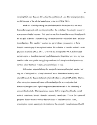 33	
  
	
  
violating Stark Law they can still violate the Anti-kickback Law if the arrangement does
not fall into one of the safe harbors allowed by the law (AHA, 2011).
The Civil Monetary Penalty was enacted to ensure that hospitals do not make
financial arrangements with physicians to reduce the cost of care for patient’s insured by
a government-funded program. This sanction was done in an effort to provide safeguards
for this pool of patient’s from receiving a different or lower level of care than a privately
insured patient. This regulatory sanction has led to indirect consequences in that a
hospital cannot engage in any agreements that link reduction in cost of a patient’s care to
physician incentives (AHA, 2011). Even with the passage of the ACA, that included
such programs as shared savings and bundled payments, the existing laws have not been
modified to be more precise by applying to only the deficiency in medically necessary
services rather than to an overall decrease in the cost of care.
Still another unique challenge for non-profit, tax-exempt hospitals was the risk
they run of losing their tax exemption status if it was deemed that the entity used
charitable assets for the private benefit of an individual or entity (AHA, 2011). The loss
of tax exemption status could mean millions of dollars for an organization that
historically has provided a significant portion of the health care to the community of
uninsured individuals. The impact could mean a shift to for-profit, publically-owned
status in order to survive and a loss of a community owned asset. Even at the expense of
programs that are meant to reduce the overall cost of care in the United States,
organizations remain apprehensive to implement the constantly changing rules of health
 