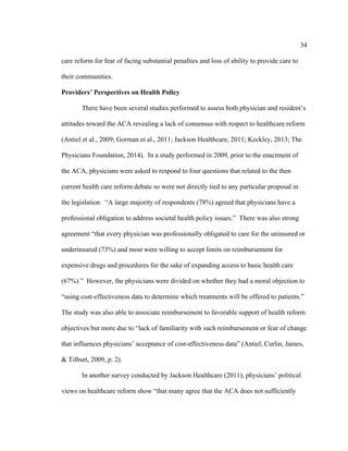 34	
  
	
  
care reform for fear of facing substantial penalties and loss of ability to provide care to
their communities.
Providers’ Perspectives on Health Policy
There have been several studies performed to assess both physician and resident’s
attitudes toward the ACA revealing a lack of consensus with respect to healthcare reform
(Antiel et al., 2009; Gorman et al., 2011; Jackson Healthcare, 2011; Keckley, 2013; The
Physicians Foundation, 2014). In a study performed in 2009, prior to the enactment of
the ACA, physicians were asked to respond to four questions that related to the then
current health care reform debate so were not directly tied to any particular proposal in
the legislation. “A large majority of respondents (78%) agreed that physicians have a
professional obligation to address societal health policy issues.” There was also strong
agreement “that every physician was professionally obligated to care for the uninsured or
underinsured (73%) and most were willing to accept limits on reimbursement for
expensive drugs and procedures for the sake of expanding access to basic health care
(67%).” However, the physicians were divided on whether they had a moral objection to
“using cost-effectiveness data to determine which treatments will be offered to patients.”
The study was also able to associate reimbursement to favorable support of health reform
objectives but more due to “lack of familiarity with such reimbursement or fear of change
that influences physicians’ acceptance of cost-effectiveness data” (Antiel, Curlin, James,
& Tilburt, 2009, p. 2).
In another survey conducted by Jackson Healthcare (2011), physicians’ political
views on healthcare reform show “that many agree that the ACA does not sufficiently
 