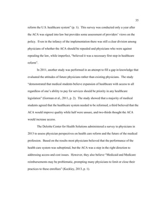 35	
  
	
  
reform the U.S. healthcare system” (p. 1). This survey was conducted only a year after
the ACA was signed into law but provides some assessment of providers’ views on the
policy. Even in the infancy of the implementation there was still a clear division among
physicians of whether the ACA should be repealed and physicians who were against
repealing the law, while imperfect, “believed it was a necessary first step in healthcare
reform”.
In 2011, another study was performed in an attempt to fill a gap in knowledge that
evaluated the attitudes of future physicians rather than existing physicians. The study
“demonstrated that medical students believe expansion of healthcare with access to all
regardless of one’s ability to pay for services should be priority in any healthcare
legislation” (Gorman et al., 2011, p. 2). The study showed that a majority of medical
students agreed that the healthcare system needed to be reformed, a third believed that the
ACA would improve quality while half were unsure, and two-thirds thought the ACA
would increase access.
The Deloitte Center for Health Solutions administered a survey to physicians in
2013 to assess physician perspectives on health care reform and the future of the medical
profession. Based on the results most physicians believed that the performance of the
health care system was suboptimal, but the ACA was a step in the right direction to
addressing access and cost issues. However, they also believe “Medicaid and Medicare
reimbursements may be problematic, prompting many physicians to limit or close their
practices to these enrollees” (Keckley, 2013, p. 1).
 