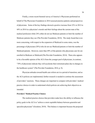 36	
  
	
  
Finally, a more recent biennial survey of America’s Physicians performed on
behalf of The Physicians Foundation in 2014 assessed practice patterns and perspectives
of physicians. Some of the key findings showed a positive increase from 32% in 2012 to
44% in 2014 in a physician’s morale and their feelings about the current state of the
medical profession while 24% either do not see Medicare patients or limit the number of
Medicare patients they see (The Provider Foundation, 2014). The study found that even
more concerning, with respect to the expansion of Medicaid in some states, was the
percentage of physicians (38%) who do not see Medicaid patients or limit the number of
Medicaid patients. However, more than 49% of the patients who physicians care for are
enrolled in Medicare or Medicaid (The Provider Foundation, 2014). There also appears
to be a favorable opinion of the ACA from the younger pool of physicians, in contrast,
“39% of physicians indicate they will accelerate their retirement plans due to changes in
the healthcare system” (The Provider Foundation, 2014, p. 9).
Physician attitudes toward health care reform are in a period of transition, and as
the ACA policies are implemented, further research is needed to continue the assessment
of providers’ reactions. These changes are important to compare with providers’ medical
practice choices in order to understand which policies are achieving their objectives as
intended.
Providers’ Medical Practice Choices
The medical practice choices that providers make have the ability to influence the
policy goals in the ACA to “achieve a more equitable balance between generalist and
specialist physicians” (Goodson, 2010). This balance is important because the projected
 