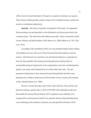 37	
  
	
  
influx of newly insured individuals will require an expansion of primary care capacity.
These choices include specialty, practice setting, level of medical licensure, and private
practice or institutional employment.
Specialty. The choice of specialty, for purposes of this study, was segregated
between primary care and specialists, as this delineation was the most prevalent in the
existing research. The main factors that influence providers’ choice of specialty include
income, lifestyle, and debt (Goodson, 2010; Hauer et al., 2008; Pallant et al., 2011; Zhu
et al., 2012).
According to Zhu and Metzler (2012), for every hundred medical school students
who graduate next year, only seven will go into general internal medicine or private
practice. The historical view of primary care and internal medicine as a specialty has
been less than desirable with existing and retiring physicians sharing stories of
unreasonable amounts of paperwork, lower compensation, more time coordinating their
patient’s care needs, and continued focus on volume rather than value. The new
generation of physicians is more interested in prioritizing lifestyle into their career
planning and is willing to trade income for the benefits of more vacation and continuity
in their schedule (Hauer et al., 2008).
However, income does play a part in their career decisions with a primary care
physician earning a median salary in 2010 of $159,000 while radiologists made more
than double this amount (Zhu & Metzler, 2012). Legislators who crafted the ACA
recognized the current payment model favors specialty disease and procedurally based
care contributing to the imbalance of primary care and specialists (Goodson, 2010).
 