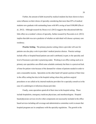 38	
  
	
  
Further, the amount of debt incurred by medical students has been shown to have
some influence on their choice of specialty considering that more than 85% of medical
students now graduate with outstanding loans with 80% owing at least $100,000 (Zhu et
al., 2012). Although research by Dezee et al. (2012) suggests that educational debt has
little effect on a resident’s choice of specialty, further research by Peccoralo et al. (2012)
implies that debt was not a predictor of whether an individual will choose a primary care
residency.
Practice Setting. The primary practice setting where a provider will care for
patients can also play a role in providers’ medical practice choices. Practice settings
include office or hospital based patient care and is attributed, in part, to the specialty and
level of licensure a provider is practicing under. Working in an office setting such as in
primary care specialties can afford some schedule continuity but there is a perceived lack
of time for patient visits because of the demand for volume of patients needed in order to
earn a reasonable income. Specialists on the other hand will spend a portion of their time
in the office setting but also in the hospital setting where they perform surgical
procedures or are called on by internal medicine providers for a specialty consult as in the
case of a cardiologist or infectious disease provider.
Finally, some specialists spend all of their time in the hospital setting. These
include hospitalists, emergency medicine physicians, and anesthesiologists. Hospital
based physician services involve other components not necessarily included in the office
based services including call coverage and administrative committee work to ensure that
hospital programs are in compliance with the specialty regulations. The growth in the
 