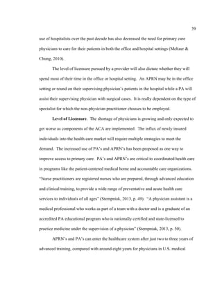 39	
  
	
  
use of hospitalists over the past decade has also decreased the need for primary care
physicians to care for their patients in both the office and hospital settings (Meltzer &
Chung, 2010).
The level of licensure pursued by a provider will also dictate whether they will
spend most of their time in the office or hospital setting. An APRN may be in the office
setting or round on their supervising physician’s patients in the hospital while a PA will
assist their supervising physician with surgical cases. It is really dependent on the type of
specialist for which the non-physician practitioner chooses to be employed.
Level of Licensure. The shortage of physicians is growing and only expected to
get worse as components of the ACA are implemented. The influx of newly insured
individuals into the health care market will require multiple strategies to meet the
demand. The increased use of PA’s and APRN’s has been proposed as one way to
improve access to primary care. PA’s and APRN’s are critical to coordinated health care
in programs like the patient-centered medical home and accountable care organizations.
“Nurse practitioners are registered nurses who are prepared, through advanced education
and clinical training, to provide a wide range of preventative and acute health care
services to individuals of all ages” (Stempniak, 2013, p. 49). “A physician assistant is a
medical professional who works as part of a team with a doctor and is a graduate of an
accredited PA educational program who is nationally certified and state-licensed to
practice medicine under the supervision of a physician” (Stempniak, 2013, p. 50).
APRN’s and PA’s can enter the healthcare system after just two to three years of
advanced training, compared with around eight years for physicians in U.S. medical
 