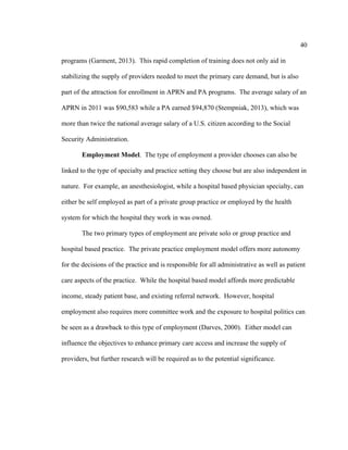40	
  
	
  
programs (Garment, 2013). This rapid completion of training does not only aid in
stabilizing the supply of providers needed to meet the primary care demand, but is also
part of the attraction for enrollment in APRN and PA programs. The average salary of an
APRN in 2011 was $90,583 while a PA earned $94,870 (Stempniak, 2013), which was
more than twice the national average salary of a U.S. citizen according to the Social
Security Administration.
Employment Model. The type of employment a provider chooses can also be
linked to the type of specialty and practice setting they choose but are also independent in
nature. For example, an anesthesiologist, while a hospital based physician specialty, can
either be self employed as part of a private group practice or employed by the health
system for which the hospital they work in was owned.
The two primary types of employment are private solo or group practice and
hospital based practice. The private practice employment model offers more autonomy
for the decisions of the practice and is responsible for all administrative as well as patient
care aspects of the practice. While the hospital based model affords more predictable
income, steady patient base, and existing referral network. However, hospital
employment also requires more committee work and the exposure to hospital politics can
be seen as a drawback to this type of employment (Darves, 2000). Either model can
influence the objectives to enhance primary care access and increase the supply of
providers, but further research will be required as to the potential significance.
 