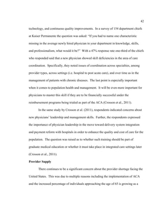 42	
  
	
  
technology, and continuous quality improvements. In a survey of 154 department chiefs
at Kaiser Permanente the question was asked: “If you had to name one characteristic
missing in the average newly hired physician in your department in knowledge, skills,
and professionalism, what would it be?” With a 47% response rate one-third of the chiefs
who responded said that a new physician showed skill deficiencies in the area of care
coordination. Specifically, they noted issues of coordination across specialties, among
provider types, across settings (i.e. hospital to post acute care), and over time as in the
management of patients with chronic diseases. The last point is especially important
when it comes to population health and management. It will be even more important for
physicians to master this skill if they are to be financially successful under the
reimbursement programs being trialed as part of the ACA (Crosson et al., 2011).
In the same study by Crosson et al. (2011), respondents indicated concerns about
new physicians’ leadership and management skills. Further, the respondents expressed
the importance of physician leadership in the move toward delivery system integration
and payment reform with hospitals in order to enhance the quality and cost of care for the
population. The question was raised as to whether such training should be part of
graduate medical education or whether it must take place in integrated care settings later
(Crosson et al., 2011).
Provider Supply
There continues to be a significant concern about the provider shortage facing the
United States. This was due to multiple reasons including the implementation of ACA
and the increased percentage of individuals approaching the age of 65 is growing as a
 