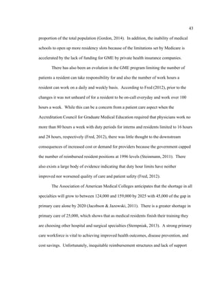 43	
  
	
  
proportion of the total population (Gordon, 2014). In addition, the inability of medical
schools to open up more residency slots because of the limitations set by Medicare is
accelerated by the lack of funding for GME by private health insurance companies.
There has also been an evolution in the GME program limiting the number of
patients a resident can take responsibility for and also the number of work hours a
resident can work on a daily and weekly basis. According to Fred (2012), prior to the
changes it was not unheard of for a resident to be on-call everyday and work over 100
hours a week. While this can be a concern from a patient care aspect when the
Accreditation Council for Graduate Medical Education required that physicians work no
more than 80 hours a week with duty periods for interns and residents limited to 16 hours
and 28 hours, respectively (Fred, 2012), there was little thought to the downstream
consequences of increased cost or demand for providers because the government capped
the number of reimbursed resident positions at 1996 levels (Steinmann, 2011). There
also exists a large body of evidence indicating that duty hour limits have neither
improved nor worsened quality of care and patient safety (Fred, 2012).
The Association of American Medical Colleges anticipates that the shortage in all
specialties will grow to between 124,000 and 159,000 by 2025 with 45,000 of the gap in
primary care alone by 2020 (Jacobson & Jazowski, 2011). There is a greater shortage in
primary care of 25,000, which shows that as medical residents finish their training they
are choosing other hospital and surgical specialties (Stempniak, 2013). A strong primary
care workforce is vital to achieving improved health outcomes, disease prevention, and
cost savings. Unfortunately, inequitable reimbursement structures and lack of support
 