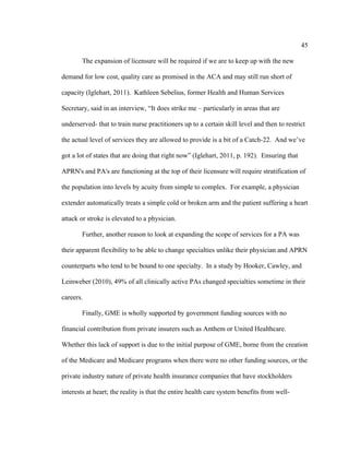 45	
  
	
  
The expansion of licensure will be required if we are to keep up with the new
demand for low cost, quality care as promised in the ACA and may still run short of
capacity (Iglehart, 2011). Kathleen Sebelius, former Health and Human Services
Secretary, said in an interview, “It does strike me – particularly in areas that are
underserved- that to train nurse practitioners up to a certain skill level and then to restrict
the actual level of services they are allowed to provide is a bit of a Catch-22. And we’ve
got a lot of states that are doing that right now” (Iglehart, 2011, p. 192). Ensuring that
APRN's and PA's are functioning at the top of their licensure will require stratification of
the population into levels by acuity from simple to complex. For example, a physician
extender automatically treats a simple cold or broken arm and the patient suffering a heart
attack or stroke is elevated to a physician.
Further, another reason to look at expanding the scope of services for a PA was
their apparent flexibility to be able to change specialties unlike their physician and APRN
counterparts who tend to be bound to one specialty. In a study by Hooker, Cawley, and
Leinweber (2010), 49% of all clinically active PAs changed specialties sometime in their
careers.
Finally, GME is wholly supported by government funding sources with no
financial contribution from private insurers such as Anthem or United Healthcare.
Whether this lack of support is due to the initial purpose of GME, borne from the creation
of the Medicare and Medicare programs when there were no other funding sources, or the
private industry nature of private health insurance companies that have stockholders
interests at heart; the reality is that the entire health care system benefits from well-
 