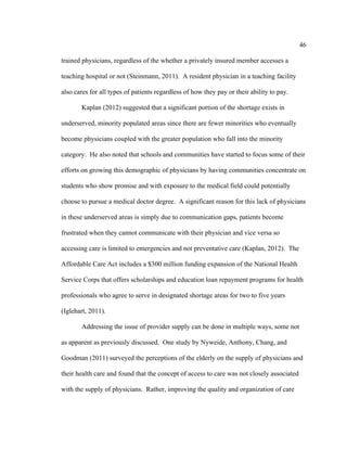 46	
  
	
  
trained physicians, regardless of the whether a privately insured member accesses a
teaching hospital or not (Steinmann, 2011). A resident physician in a teaching facility
also cares for all types of patients regardless of how they pay or their ability to pay.
Kaplan (2012) suggested that a significant portion of the shortage exists in
underserved, minority populated areas since there are fewer minorities who eventually
become physicians coupled with the greater population who fall into the minority
category. He also noted that schools and communities have started to focus some of their
efforts on growing this demographic of physicians by having communities concentrate on
students who show promise and with exposure to the medical field could potentially
choose to pursue a medical doctor degree. A significant reason for this lack of physicians
in these underserved areas is simply due to communication gaps, patients become
frustrated when they cannot communicate with their physician and vice versa so
accessing care is limited to emergencies and not preventative care (Kaplan, 2012). The
Affordable Care Act includes a $300 million funding expansion of the National Health
Service Corps that offers scholarships and education loan repayment programs for health
professionals who agree to serve in designated shortage areas for two to five years
(Iglehart, 2011).
Addressing the issue of provider supply can be done in multiple ways, some not
as apparent as previously discussed. One study by Nyweide, Anthony, Chang, and
Goodman (2011) surveyed the perceptions of the elderly on the supply of physicians and
their health care and found that the concept of access to care was not closely associated
with the supply of physicians. Rather, improving the quality and organization of care
 