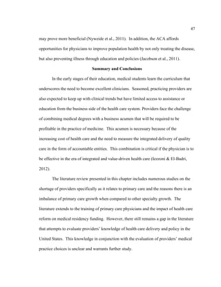 47	
  
	
  
may prove more beneficial (Nyweide et al., 2011). In addition, the ACA affords
opportunities for physicians to improve population health by not only treating the disease,
but also preventing illness through education and policies (Jacobson et al., 2011).
Summary and Conclusions
In the early stages of their education, medical students learn the curriculum that
underscores the need to become excellent clinicians. Seasoned, practicing providers are
also expected to keep up with clinical trends but have limited access to assistance or
education from the business side of the health care system. Providers face the challenge
of combining medical degrees with a business acumen that will be required to be
profitable in the practice of medicine. This acumen is necessary because of the
increasing cost of health care and the need to measure the integrated delivery of quality
care in the form of accountable entities. This combination is critical if the physician is to
be effective in the era of integrated and value-driven health care (Iezzoni & El-Badri,
2012).
The literature review presented in this chapter includes numerous studies on the
shortage of providers specifically as it relates to primary care and the reasons there is an
imbalance of primary care growth when compared to other specialty growth. The
literature extends to the training of primary care physicians and the impact of health care
reform on medical residency funding. However, there still remains a gap in the literature
that attempts to evaluate providers’ knowledge of health care delivery and policy in the
United States. This knowledge in conjunction with the evaluation of providers’ medical
practice choices is unclear and warrants further study.
 