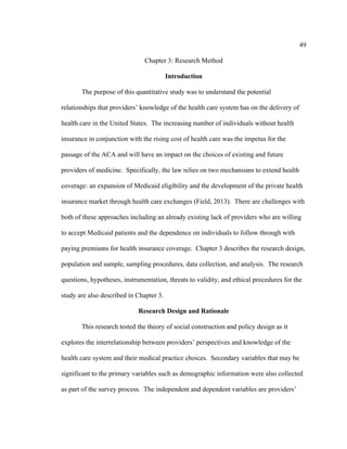 49	
  
	
  
Chapter 3: Research Method
Introduction
The purpose of this quantitative study was to understand the potential
relationships that providers’ knowledge of the health care system has on the delivery of
health care in the United States. The increasing number of individuals without health
insurance in conjunction with the rising cost of health care was the impetus for the
passage of the ACA and will have an impact on the choices of existing and future
providers of medicine. Specifically, the law relies on two mechanisms to extend health
coverage: an expansion of Medicaid eligibility and the development of the private health
insurance market through health care exchanges (Field, 2013). There are challenges with
both of these approaches including an already existing lack of providers who are willing
to accept Medicaid patients and the dependence on individuals to follow through with
paying premiums for health insurance coverage. Chapter 3 describes the research design,
population and sample, sampling procedures, data collection, and analysis. The research
questions, hypotheses, instrumentation, threats to validity, and ethical procedures for the
study are also described in Chapter 3.
Research Design and Rationale
This research tested the theory of social construction and policy design as it
explores the interrelationship between providers’ perspectives and knowledge of the
health care system and their medical practice choices. Secondary variables that may be
significant to the primary variables such as demographic information were also collected
as part of the survey process. The independent and dependent variables are providers’
 